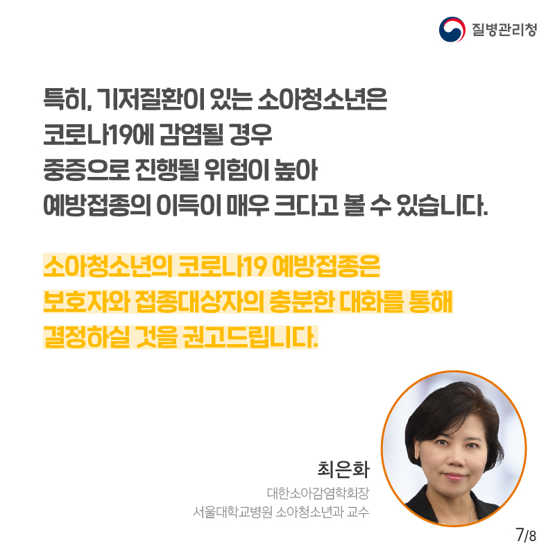 특히, 기저질환이 있는 소아청소년은 코로나19에 감염될 경우 중증으로 진행될 위험이 높아 예방접종의 이득이 매우 크다고 볼 수 있습니다. 소아청소년의 코로나19 예방접종은 보호자와 접종대상자의 충분한 대화를 통해 결정하실 것을 권고드립니다. 최은화 예방접종전문위원회 위원장(서울대 어린이병원 소아청소년과 교수)